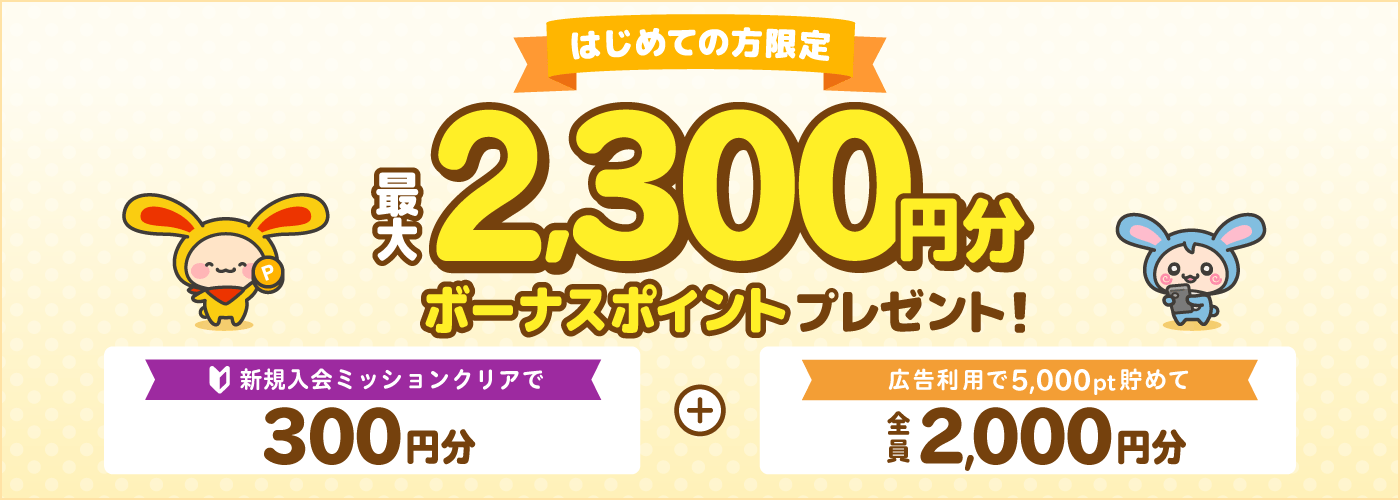はじめての方限定最大2,300円分ボーナスポイントもれなくプレゼント！新規入会ミッションクリアで300円分＋広告利用で5,000pt貯めて2,000円分