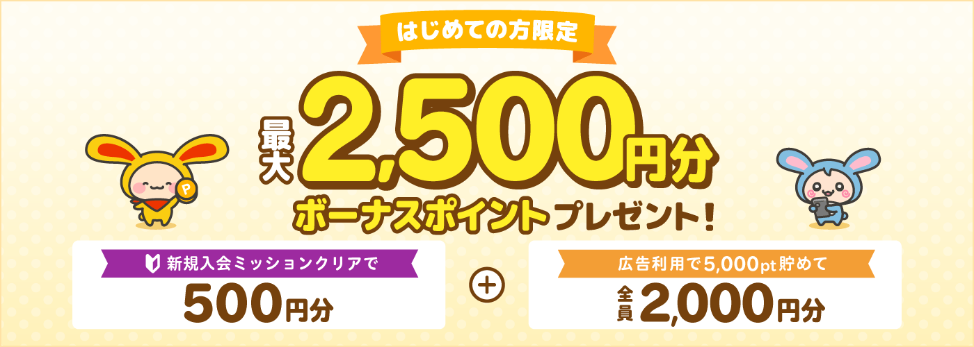 はじめての方限定最大2,500円分ボーナスポイントもれなくプレゼント！新規入会ミッションクリアで500円分＋広告利用で5,000pt貯めて2,000円分