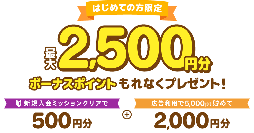 はじめての方限定最大2,500円分ボーナスポイントもれなくプレゼント！新規入会ミッションクリアで500円分＋広告利用で5,000pt貯めて2,000円分
